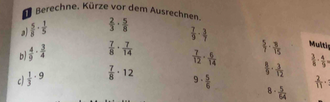 Berechne. Kürze vor dem Ausrechnen 
a)  5/8 ·  1/5 
 2/3 ·  5/8 
 7/9 ·  3/7 
b  4/9 ·  3/4 
 7/8 ·  7/14 
 5/7 ·  8/15  Multip 
c)  1/3 · 9  7/12 ·  6/14 
 7/8 · 12
 8/9 ·  3/12   3/8 ·  4/9 =
9·  5/6 
 2/11 ·
8·  5/64 