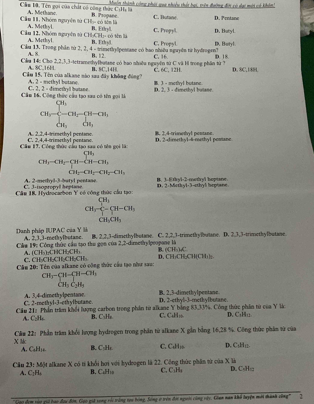 Muồn thành công phải qua nhiều thất bại, trên đường đời có dại mới có khôn!
Câu 10. Tên gọi của chất có công thức C₃Hş là
A. Methane. B. Propane. C. Butane. D. Pentane
Câu 11. Nhóm nguyên tử CH3- có tên là
A. Methyl. B. Ethyl. C. Propyl. D. Butyl.
Câu 12. Nhóm nguyên tử CH₃CH₂- có tên là
A. Methyl. B. Ethyl. C. Propyl. D. Butyl.
Câu 13. Trong phân từ 2, 2, 4 - trimethylpentane có bao nhiêu nguyên từ hydrogen?
A. 8. B. 12. C. 16. D. 18.
Câu 14: Cho 2,2,3,3-tetramethylbutane có bao nhiêu nguyên tử C và H trong phân tử ?
A. 8C,16H. B. 8C,14H. C. 6C, 12H. D. 8C,18H.
Câu 15. Tên của alkane nào sau đây không đúng?
A. 2 - methyl butane. B. 3 - methyl butane.
C. 2, 2 - dimethyl butane. D. 2, 3 - đimethyl butane.
Câu 16. Công thức cấu tạo sau có tên gọi là
CH_3=beginarrayl CH_3 CH_3endarray. CH_2-CH-CH_3 CH_3endarray.
A. 2,2,4-trimethyl pentane. B. 2,4-trimethyl pentane.
C. 2,4,4-trimethyl pentane. D. 2-dimethyl-4-methyl pentane.
Câu 17. Công thức cầu tạo sau có tên gọi là:
CH_3-CH_2-CH-CH-CH_3 CH_2-CH_2-CH_2-CH_3endarray.
A. 2-methyl-3-butyl pentane. B. 3-Ethyl-2-methyl heptane.
C. 3-isopropyl heptane. D. 2-Methyl-3-ethyl heptane.
Câu 18. Hydrocarbon Y có công thức cấu tạo:
CH_3-CH-CH_3 CH_3CH_3endarray.
Danh pháp IUPAC của Y là
A. 2,3,3-methylbutane. B. 2,2,3-dimethylbutane. C. 2,2,3-trimethylbutane. D. 2,3,3-trimethylbutane.
Câu 19: Công thức cấu tạo thu gọn của 2,2-dimethylpropane là
B.
A. (CH_3)_2CHCH_2CH_3. (CH_3)_4C.
D.
C. CH_3CH_2CH_2CH_2CH_3. CH_3CH_2CH(CH_3)_2.
Câu 20: Tên của alkane có công thức cấu tạo như sau:
CH_3-CH-CH-CH_3
CH_3C_2H_5
A. 3,4-dimethylpentane.
B. 2,3-dimethylpentane.
C. 2-methyl-3-ethylbutane. D. 2-ethyl-3-methylbutane.
Câu 21: Phần trăm khối lượng carbon trong phân tử alkane Y bằng 83,33%. Công thức phân tử của Y là:
A. C_2H_6. B. C_3H_8. C. C_4H_10. D. C_5H_12.
Câu 22: Phần trăm khối lượng hydrogen trong phân tử alkane X gần bằng 16,28 %. Công thức phân tử của
X là:
C.
A. C_6H_14. B. C_3H_8. C_4H_10. D. C5H12.
Câu 23: Một alkane X có tỉ khối hơi với hydrogen là 22. Công thức phân tử của X là
D. C
A. C_2H_6 B. C_4H_1 n C. C_3H_8 : □ /□   12
''Gao đem vào giã bao đau đớn, Gạo giã xong rồi trằng tựa bóng, Sóng ở trên đời người cũng vậy, Gian nan khô luyện mới thành công" 2