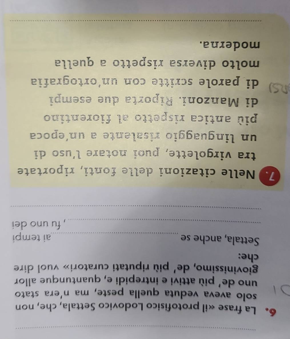 La frase «il protofisico Lodovico Settala, che, non 
solo aveva veduta quella peste, ma n'era stato 
uno de' più attivi e intrepidi e, quantunque allor 
giovinissimo, de' più riputati curatori» vuol dire 
che: 
Settala, anche se _ai tempi 
_, fu uno dei 
_ 
7. Nelle citazioni delle fonti, riportate 
tra virgolette, puoi notare l’uso di 
un linguaggio risalente a un´epoca 
più antica rispetto al fiorentino 
di Manzoni. Riporta due esempi 
di parole scritte con un´ortografia 
molto diversa rispetto a quella 
moderna. 
_