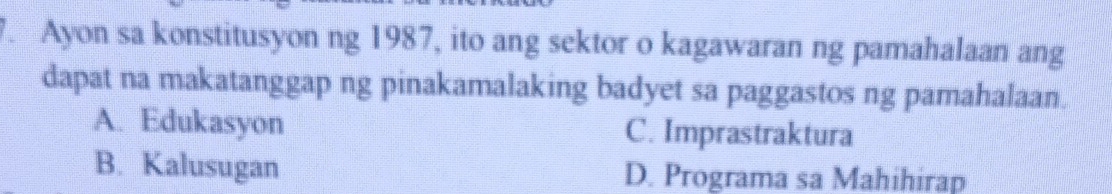 Ayon sa konstitusyon ng 1987, ito ang sektor o kagawaran ng pamahalaan ang
dapat na makatanggap ng pinakamalaking badyet sa paggastos ng pamahalaan.
A. Edukasyon C. Imprastraktura
B. Kalusugan D. Programa sa Mahihirap