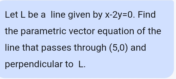 Let L be a line given by x-2y=0. Find 
the parametric vector equation of the 
line that passes through (5,0) and 
perpendicular to L.