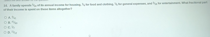 A family spends 1/10 of its annual income for housing. ^1/_2 for food and clothing. ^1/_5 , for general expenses, and 2/15 for entertainment. What fractional part
of their income is spent on these items altogether?
A. %1
B. 4½0
C. ½
D. ¹½12