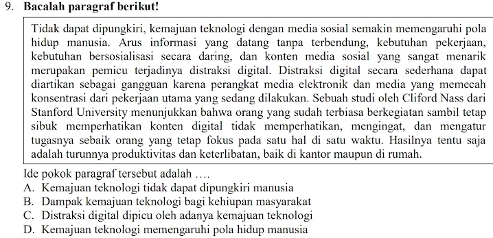 Bacalah paragraf berikut!
Tidak dapat dipungkiri, kemajuan teknologi dengan media sosial semakin memengaruhi pola
hidup manusia. Arus informasi yang datang tanpa terbendung, kebutuhan pekerjaan,
kebutuhan bersosialisasi secara daring, dan konten media sosial yang sangat menarik
merupakan pemicu terjadinya distraksi digital. Distraksi digital secara sederhana dapat
diartikan sebagai gangguan karena perangkat media elektronik dan media yang memecah
konsentrasi dari pekerjaan utama yang sedang dilakukan. Sebuah studi oleh Cliford Nass dari
Stanford University menunjukkan bahwa orang yang sudah terbiasa berkegiatan sambil tetap
sibuk memperhatikan konten digital tidak memperhatikan, mengingat, dan mengatur
tugasnya sebaik orang yang tetap fokus pada satu hal di satu waktu. Hasilnya tentu saja
adalah turunnya produktivitas dan keterlibatan, baik di kantor maupun di rumah.
Ide pokok paragraf tersebut adalah …
A. Kemajuan teknologi tidak dapat dipungkiri manusia
B. Dampak kemajuan teknologi bagi kehiupan masyarakat
C. Distraksi digital dipicu oleh adanya kemajuan teknologi
D. Kemajuan teknologi memengaruhi pola hidup manusia