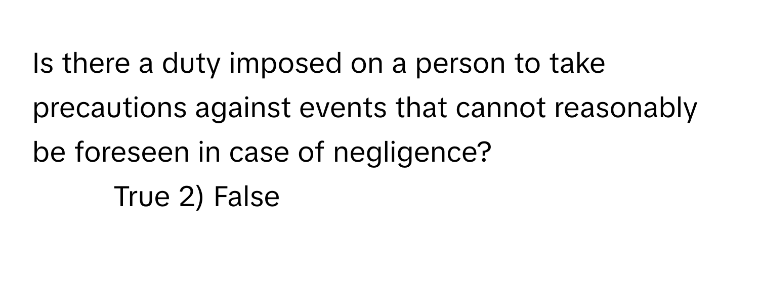 Is there a duty imposed on a person to take precautions against events that cannot reasonably be foreseen in case of negligence?

1) True 2) False