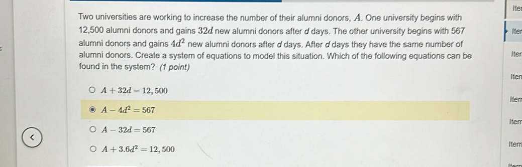 Ite
Two universities are working to increase the number of their alumni donors, A. One university begins with
12,500 alumni donors and gains 32d new alumni donors after d days. The other university begins with 567 Iter
alumni donors and gains 4d^2 new alumni donors after d days. After d days they have the same number of
alumni donors. Create a system of equations to model this situation. Which of the following equations can be Iter
found in the system? (1 point)
Iten
A+32d=12,500
Iten
A-4d^2=567
A-32d=567 Iten
<
Item
 A+3.6d^2=12,500
Iter