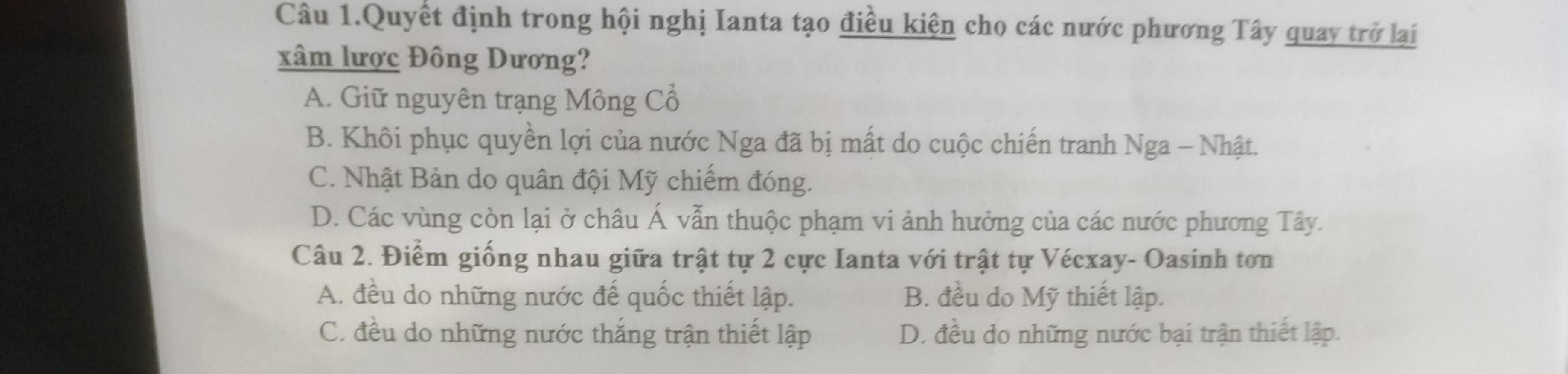 Câu 1.Quyết định trong hội nghị Ianta tạo điều kiện cho các nước phương Tây quay trở lại
xâm lược Đông Dương?
A. Giữ nguyên trạng Mông Cổ
B. Khôi phục quyền lợi của nước Nga đã bị mất do cuộc chiến tranh Nga - Nhật.
C. Nhật Bản do quân đội Mỹ chiếm đóng.
D. Các vùng còn lại ở châu Á vẫn thuộc phạm vi ảnh hưởng của các nước phương Tây.
Câu 2. Điểm giống nhau giữa trật tự 2 cực Ianta với trật tự Vécxay- Oasinh tơn
A. đều do những nước đế quốc thiết lập. B. đều do Mỹ thiết lập.
C. đều do những nước thắng trận thiết lập D. đều do những nước bại trận thiết lập.