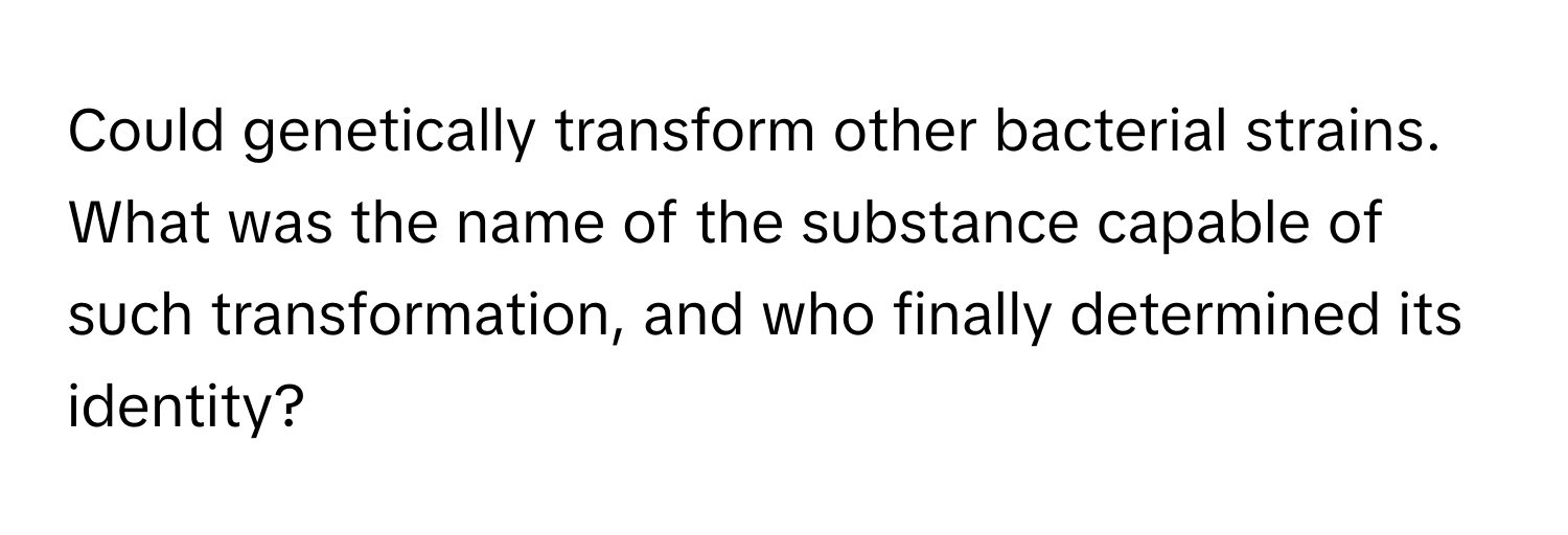 Could genetically transform other bacterial strains. What was the name of the substance capable of such transformation, and who finally determined its identity?