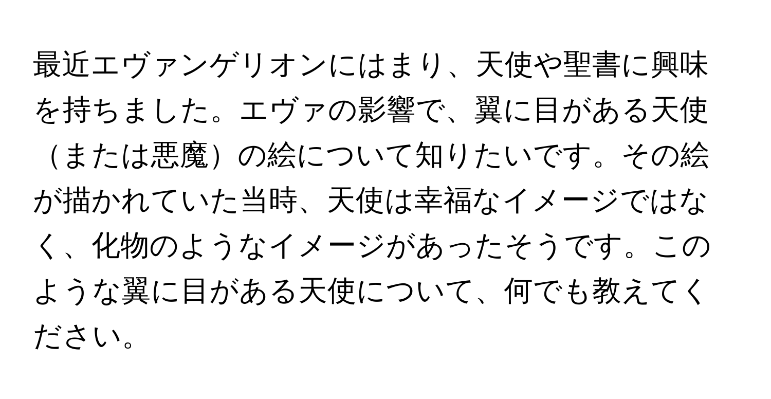 最近エヴァンゲリオンにはまり、天使や聖書に興味を持ちました。エヴァの影響で、翼に目がある天使または悪魔の絵について知りたいです。その絵が描かれていた当時、天使は幸福なイメージではなく、化物のようなイメージがあったそうです。このような翼に目がある天使について、何でも教えてください。