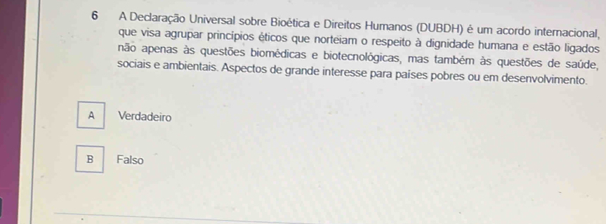 A Declaração Universal sobre Bioética e Direitos Humanos (DUBDH) é um acordo internacional,
que visa agrupar princípios éticos que norteiam o respeito à dignidade humana e estão ligados
não apenas às questões biomédicas e biotecnológicas, mas também às questões de saúde,
sociais e ambientais. Aspectos de grande interesse para países pobres ou em desenvolvimento.
A Verdadeiro
B Falso