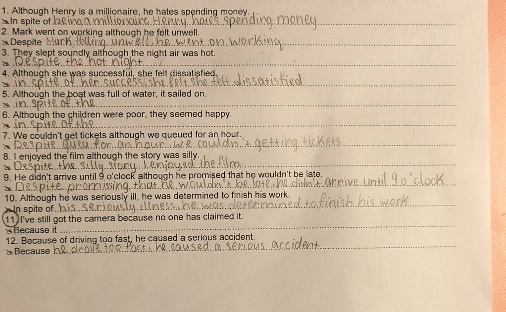 Although Henry is a millionaire, he hates spending money. 
In spite of 
_ 
2. Mark went on working although he felt unwell. 
* Despite 
_ 
3. They slept soundly although the night air was hot. 
_ 
_ 
4. Although she was successful, she felt dissatisfied 
_ 
_ 
5. Although the boat was full of water, it sailed on. 
α .1 
_ 
_ 
6. Although the children were poor, they seemed happy. 
_ 
_ 
_ 
7. We couldn't get tickets although we queued for an hour. 
_ 
8. I enjoyed the film although the story was silly. 
_ 
9. He didn't arrive until 9 o'clock although he promised that he wouldn't be late. 
10. Although he was seriously ill, he was determined to finish his work. 
In spite of .. 
_ 
11. I've still got the camera because no one has claimed it. 
Because it 
_ 
12. Because of driving too fast, he caused a serious accident. 
≌Because 
_ 
_