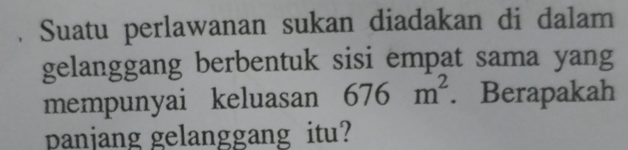 Suatu perlawanan sukan diadakan di dalam 
gelanggang berbentuk sisi empat sama yang 
mempunyai keluasan 676m^2. Berapakah 
panjang gelanggang itu?