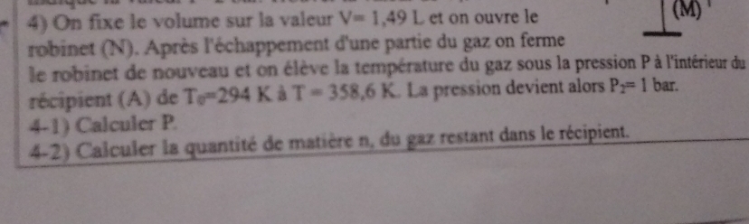 On fixe le volume sur la valeur V=1,49L et on ouvre le (M) 
robinet (N). Après l'échappement d'une partie du gaz on ferme 
le robinet de nouveau et on élève la température du gaz sous la pression P à l'intérieur du 
récipient (A) de T_0=294K à T=358,6K La pression devient alors P_2=1 bar. 
4-1) Calculer P. 
4-2) Calculer la quantité de matière n, du gaz restant dans le récipient.