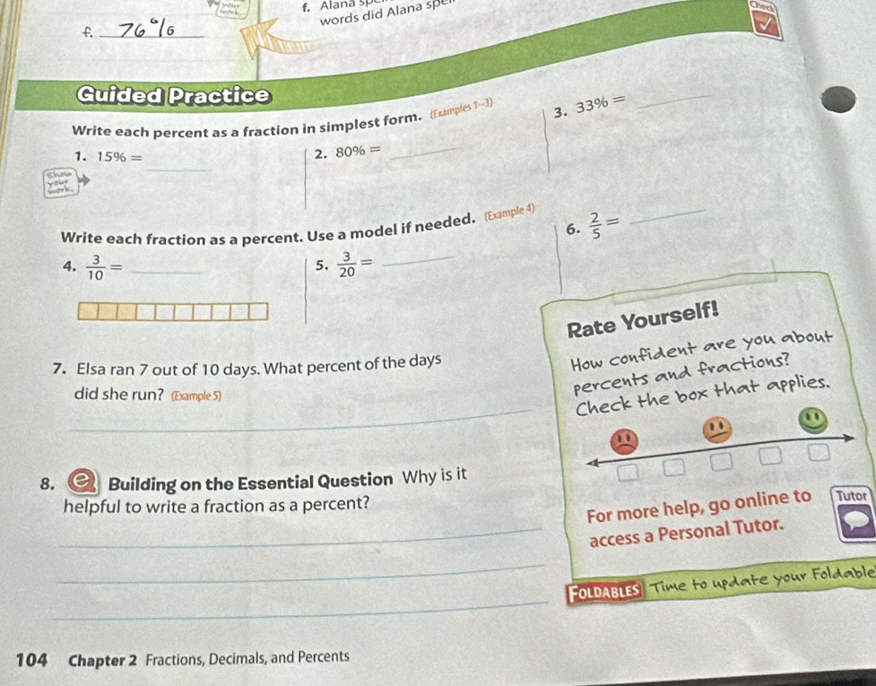 Alana sp 
words did Alana sp 
f._ 
Guided Practice 
_ 
Write each percent as a fraction in simplest form. (Examples 1-3) 3. 33% =
_ 
_ 
1. 15% = 2. 80% =
Show 
Write each fraction as a percent. Use a model if needed. (Eample 4)  2/5 = _ 
6. 
4.  3/10 = _  3/20 = _ 
5. 
Rate Yourself! 
7. Elsa ran 7 out of 10 days. What percent of the days
How confident are you about 
did she run? (Example 5) 
percents and fractions? 
_ 
Check the box that applies. 
. 
8. Building on the Essential Question Why is it 
□ overline -2 □ □
helpful to write a fraction as a percent? 
For more help, go online to Tutor 
_access a Personal Tutor. 
_ 
_ 
FOLDABLES Time to update your Foldable 
104 Chapter 2 Fractions, Decimals, and Percents