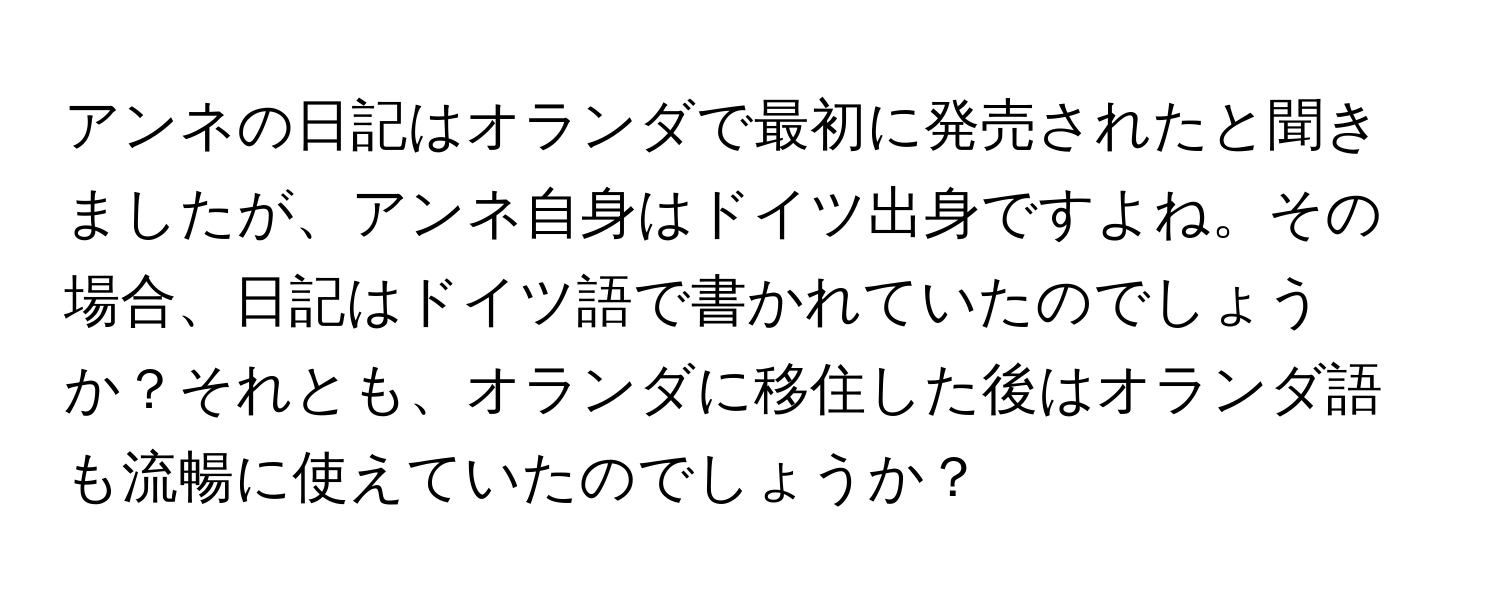 アンネの日記はオランダで最初に発売されたと聞きましたが、アンネ自身はドイツ出身ですよね。その場合、日記はドイツ語で書かれていたのでしょうか？それとも、オランダに移住した後はオランダ語も流暢に使えていたのでしょうか？