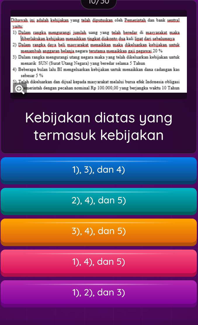 10/50
Dibawah ini ədalaḥ kebijakan yang telah diputuskan oleh Remerintah dan bank sentral
yaitu:
1) Dalam rangka mengurangi jumlaḥ uang yang telaḥ beredar di masyarakat maka
diberlakukan kebijakan menaikkau tingkat diskonto dua kali lipat dari sebelumnya
2) Dalam rangka dava beli masxərakat menəikkan makə dikeluarkan kehijakan untuk
menambaḥ anggaran belania negara terutama menaikkan gaji pegawai 20 %
3) Dalam rangka mengurangi utang negara maka yang telah dikeluarkan kebijakan untuk
menarik SUN (Surat Utang Negara) yang beredar selama 5 Tahun
4) Beberapa bulan lalu BI mengeluarkan kebijakan untuk menaikkan dana cadangan kas
sebesar 5 %
5) Telah dikeluarkan dan dijual kepada masyarakat melalui bursa efek Indonesia obligasi
0 emerintah dengan pecahan nominal Rp 100.000,00 yang berjangka waktu 10 Tahun
Kebijakan diatas yang
termasuk kebijakan
1), 3), dan 4)
2),4) , dan 5)
3),4) , dan 5)
1),4) , dan 5)
1), 2), dan 3)