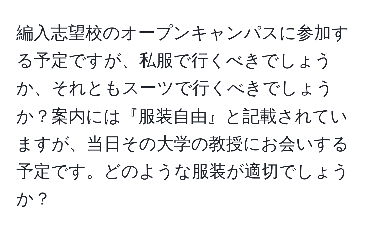 編入志望校のオープンキャンパスに参加する予定ですが、私服で行くべきでしょうか、それともスーツで行くべきでしょうか？案内には『服装自由』と記載されていますが、当日その大学の教授にお会いする予定です。どのような服装が適切でしょうか？