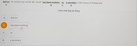 Before he retired last month, Mr. Smith has been working as a secretary in the House of Parliament.
A
B C D
Chọn một đáp án đúng
A Before
B has been working
C
0 a secretary