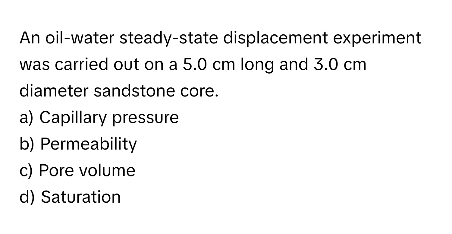 An oil-water steady-state displacement experiment was carried out on a 5.0 cm long and 3.0 cm diameter sandstone core.

a) Capillary pressure 
b) Permeability 
c) Pore volume 
d) Saturation