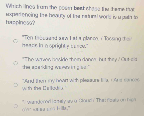 Which lines from the poem best shape the theme that
experiencing the beauty of the natural world is a path to
happiness?
"Ten thousand saw I at a glance, / Tossing their
heads in a sprightly dance."
"The waves beside them dance; but they / Out-did
the sparkling waves in glee:"
"And then my heart with pleasure fills, / And dances
with the Daffodils."
"I wandered lonely as a Cloud / That floats on high
o'er vales and Hills."