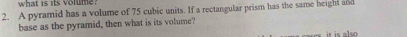 what is its volume. 
2. A pyramid has a volume of 75 cubic units. If a rectangular prism has the same height and 
base as the pyramid, then what is its volume? 
it is also