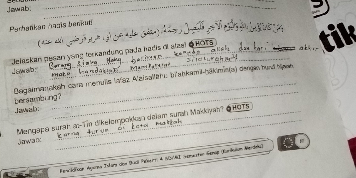 Jawab: 
_ 
_ 
Perhatikan hadis berikut! 
Jete 
a goõ a ç 
Jelaskan pesan yang terkandung pada hadis di atas! ●HOTS_ 
tik 
Jawab: 
adaken 
M am 
maky 
_ 
Bagaimanakah cara menulis lafaz Alaisallāhu bi'aḥkamil-ḥākimin(a) dengan huruf hijaiah 
bersambung? 
Jawab: 
_ 
. Mengapa surah at-Tin dikelompokkan dalam surah Makkiyah? OHOTS 
Jawab: _11 
Pendidikan Agama Islam dan Budi Pekerti 4 SD/MI Semester Genap (Kurikulum Merdeka)