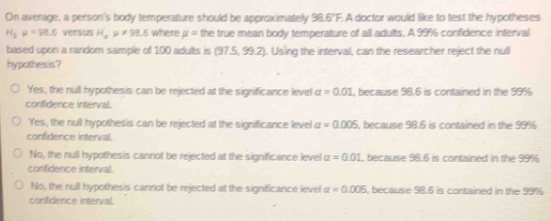 On average, a person's body temperature should be approximately 98.6°F. A doctor would like to test the hypotheses
H_5mu =98.5 versus H_5· mu != 98.5 where mu = the true mean body temperature of all adults. A 99% confidence interval
based upon a random sample of 100 adults is (97.5,99.2). Using the interval, can the researcher reject the null
hy pothes is ?
Yes, the null hypothesis can be rejected at the significance level a=0.01 , because 98.6 is contained in the 99%
confidence interval,
Yes, the null hypothes is can be rejected at the significance level a=0.005 , because 98.6 is contained in the 99%
confidence interval,
No, the null hypothesis cannot be rejected at the significance level alpha =0.01 , because 98.6 is contained in the 99%
confidence interval.
No, the null hypothesis canniot be rejected at the significance level a=0.005 , because 98.6 is contained in the 99%
confidence interval.