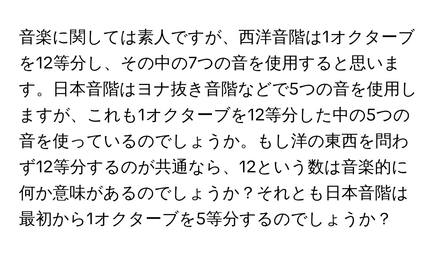 音楽に関しては素人ですが、西洋音階は1オクターブを12等分し、その中の7つの音を使用すると思います。日本音階はヨナ抜き音階などで5つの音を使用しますが、これも1オクターブを12等分した中の5つの音を使っているのでしょうか。もし洋の東西を問わず12等分するのが共通なら、12という数は音楽的に何か意味があるのでしょうか？それとも日本音階は最初から1オクターブを5等分するのでしょうか？