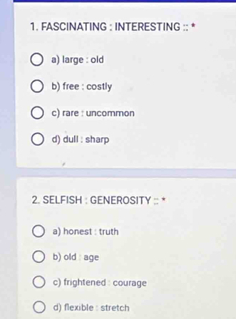 FASCINATING : INTERESTING :: *
a) large : old
b) free : costly
c) rare : uncommon
d) dull : sharp
2. SELFISH : GENEROSITY :: *
a) honest : truth
b) old age
c) frightened : courage
d) flexible : stretch