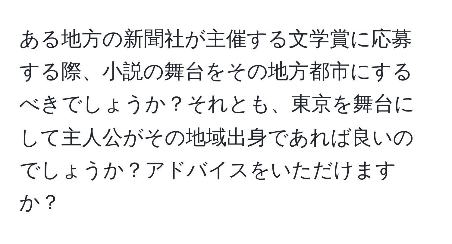 ある地方の新聞社が主催する文学賞に応募する際、小説の舞台をその地方都市にするべきでしょうか？それとも、東京を舞台にして主人公がその地域出身であれば良いのでしょうか？アドバイスをいただけますか？