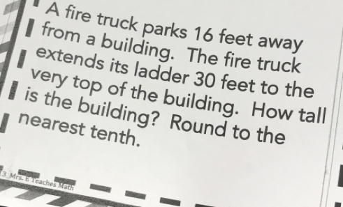 A fire truck parks 16 feet away
from a building. The fire truck
extends its ladder 30 feet to the
very top of the building. How tall
is the building? Round to the
nearest tenth.
3 Mrs. E reaches Math