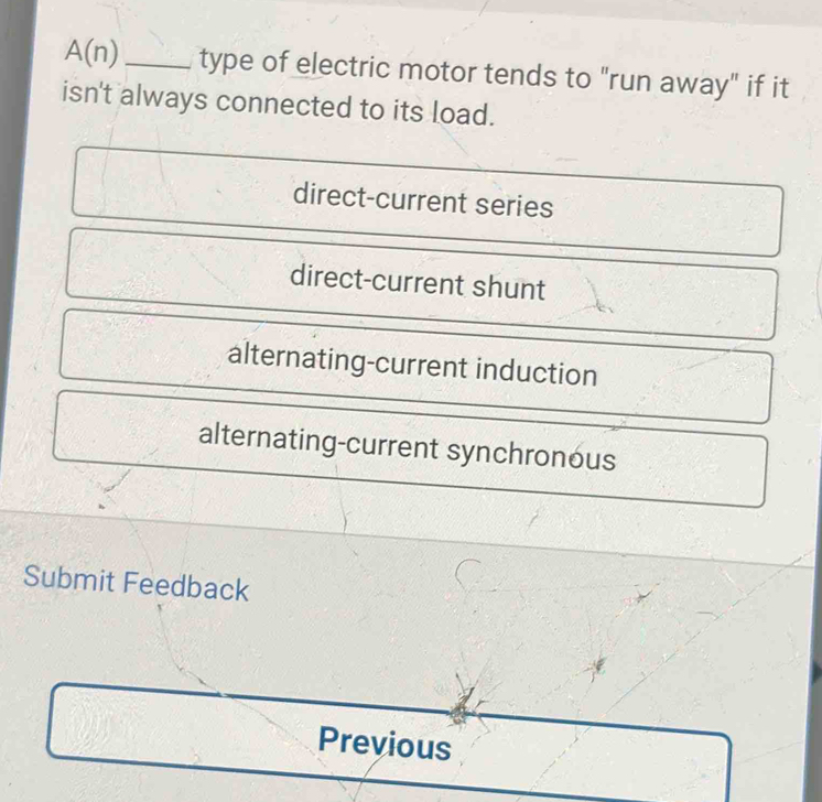 A(n) _type of electric motor tends to "run away" if it
isn't always connected to its load.
direct-current series
direct-current shunt
alternating-current induction
alternating-current synchronous
Submit Feedback
Previous