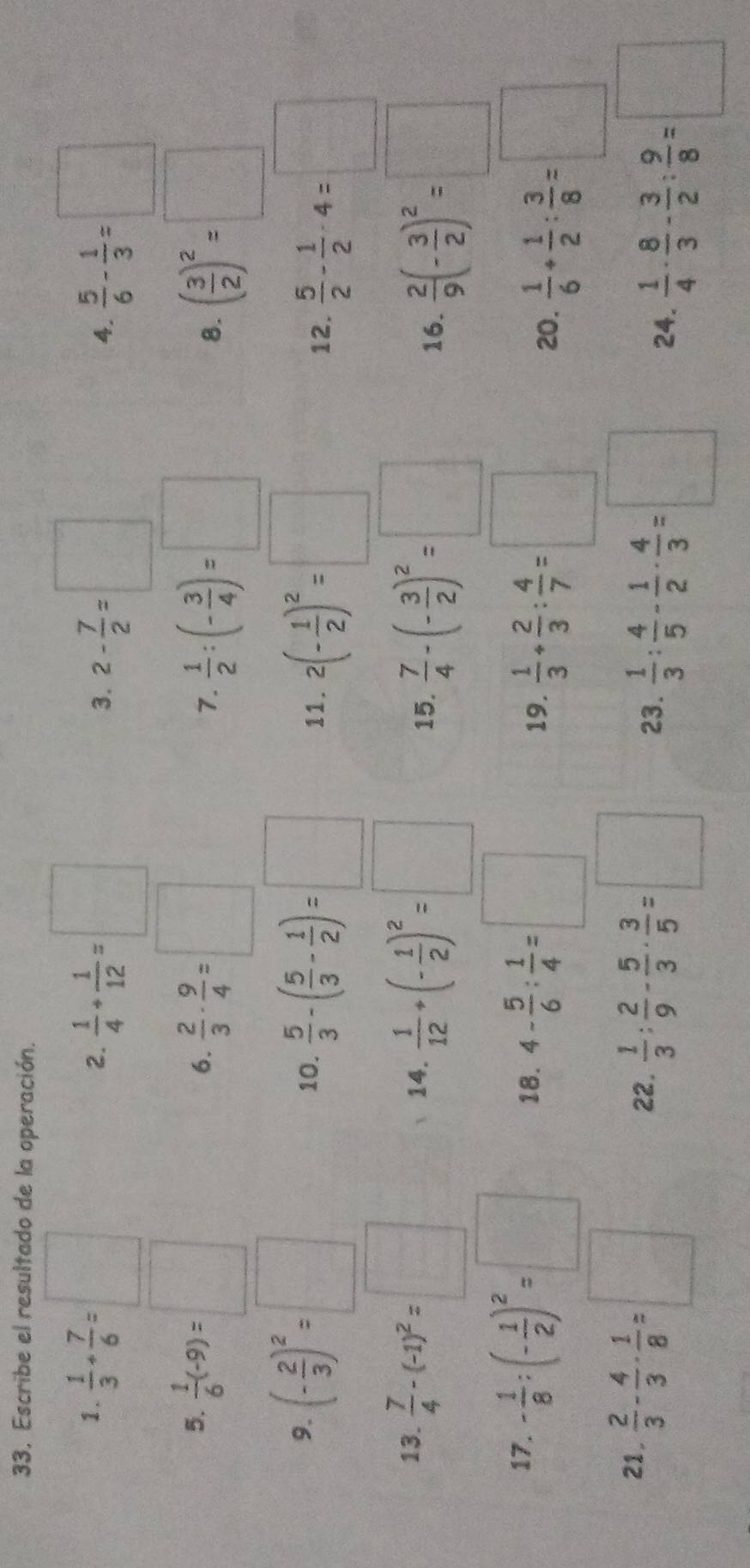 Escribe el resultado de la operación.
1.  1/3 + 7/6 =□  1/4 + 1/12 =□
2.
3. 2- 7/2 =□  5/6 - 1/3 =□
4.
5.  1/6 (-9)=□
6.  2/3 ·  9/4 =□  1/2 :(- 3/4 )=□ ( 3/2 )^2=□
7.
8.
9. (- 2/3 )^2=□ 10.  5/3 -( 5/3 - 1/2 )=□ 11. 2(- 1/2 )^2=□ 12.  5/2 - 1/2 -4=□
13.  7/4 -(-1)^2=□ 14.  1/12 +(- 1/2 )^2=□ 15.  7/4 -(- 3/2 )^2=□ 16.  2/9 (- 3/2 )^2=□
17. - 1/8 :(- 1/2 )^2=□ 18. 4- 5/6 : 1/4 =□  1/3 + 2/3 : 4/7 =□
19.
20.  1/6 + 1/2 : 3/8 =□
21.  2/3 - 4/3 - 1/8 =□ 22.  1/3 : 2/9 - 5/3 ·  3/5 = □ 23.  1/3 : 4/5 - 1/2 ·  4/3 =□ 24.  1/4 ·  8/3 - 3/2 : 9/8 =□