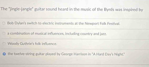 The "jingle-jangle" guitar sound heard in the music of the Byrds was inspired by
Bob Dylan's switch to electric instruments at the Newport Folk Festival.
a combination of musical influences, including country and jazz.
Woody Guthrie's folk influence.
the twelve-string guitar played by George Harrison in "A Hard Day's Night."