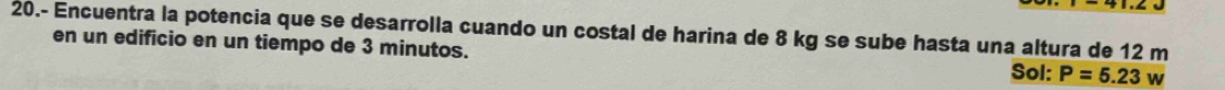 20.- Encuentra la potencia que se desarrolla cuando un costal de harina de 8 kg se sube hasta una altura de 12 m
en un edificio en un tiempo de 3 minutos. 
Sol: P=5.23w