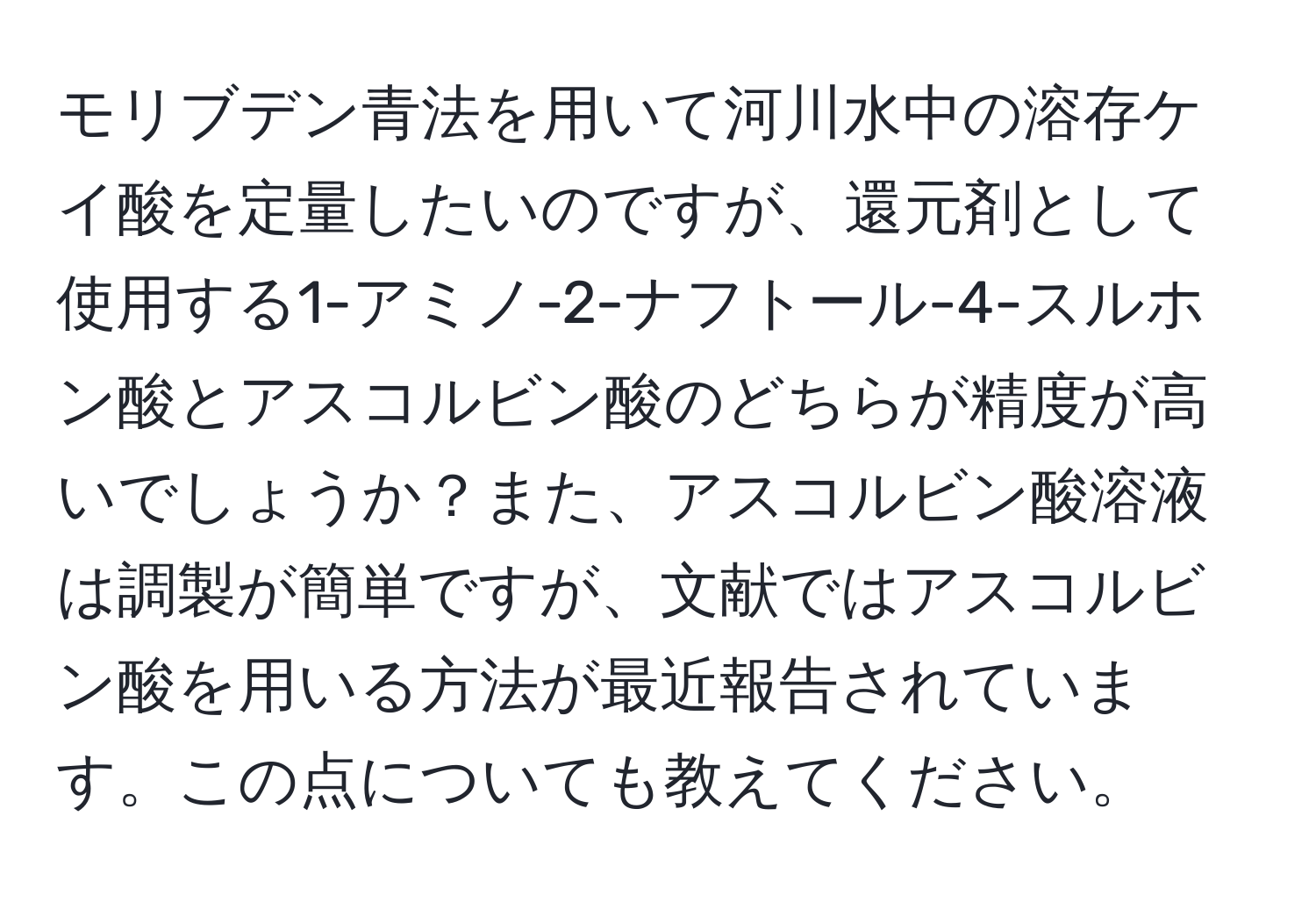 モリブデン青法を用いて河川水中の溶存ケイ酸を定量したいのですが、還元剤として使用する1-アミノ-2-ナフトール-4-スルホン酸とアスコルビン酸のどちらが精度が高いでしょうか？また、アスコルビン酸溶液は調製が簡単ですが、文献ではアスコルビン酸を用いる方法が最近報告されています。この点についても教えてください。