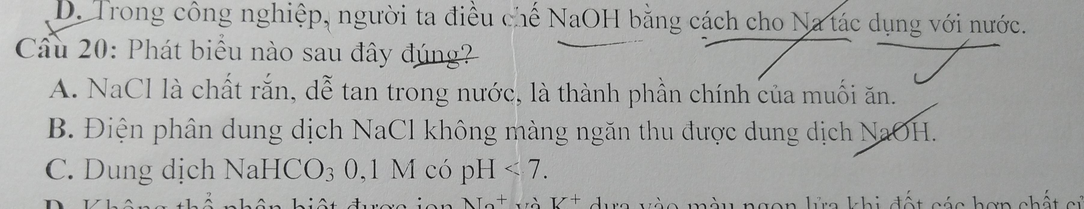 D. Trong công nghiệp, người ta điều chế NaOH bằng cách cho Na tác dụng với nước.
Cầu 20: Phát biểu nào sau đây đúng?
A. NaCl là chất rắn, dễ tan trong nước, là thành phần chính của muối ăn.
B. Điện phân dung dịch NaCl không màng ngăn thu được dung dịch NaOH.
C. Dung dịch Na HCO_3 0, 1M có pH<7</tex>. 
T+_  V^+ dựa vào màu ngon kửa khi đất cáa hơn chất c