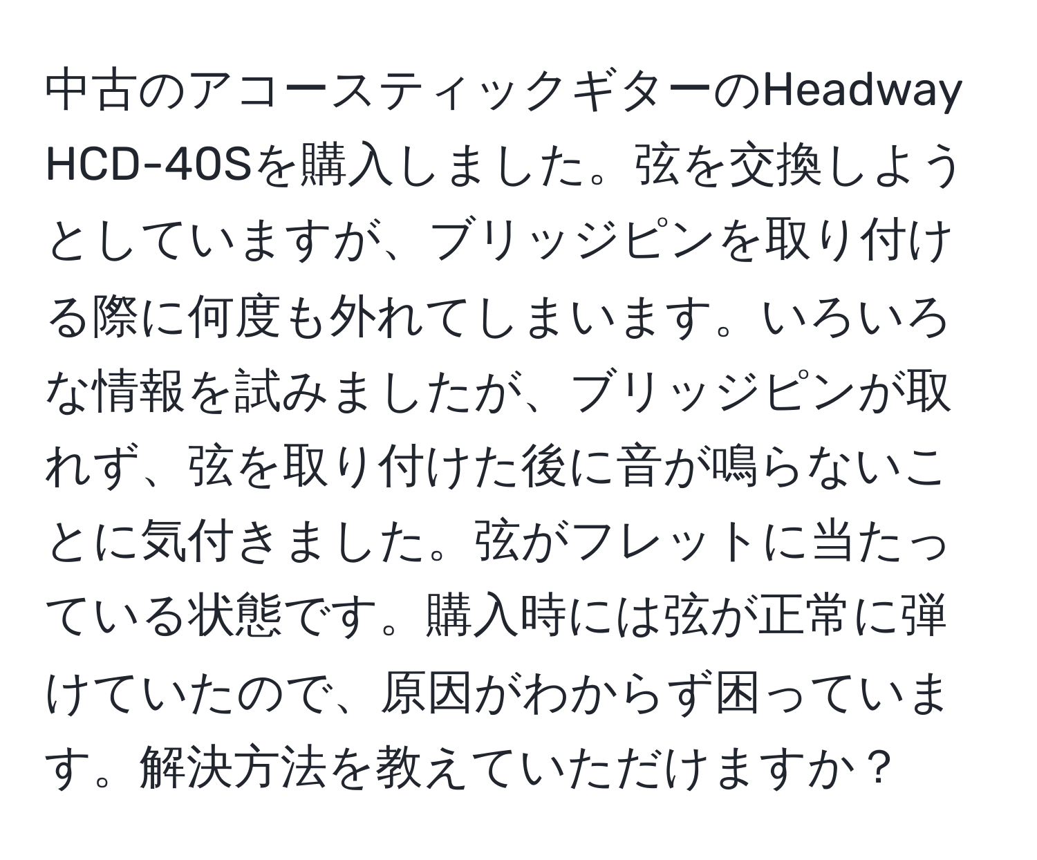 中古のアコースティックギターのHeadway HCD-40Sを購入しました。弦を交換しようとしていますが、ブリッジピンを取り付ける際に何度も外れてしまいます。いろいろな情報を試みましたが、ブリッジピンが取れず、弦を取り付けた後に音が鳴らないことに気付きました。弦がフレットに当たっている状態です。購入時には弦が正常に弾けていたので、原因がわからず困っています。解決方法を教えていただけますか？