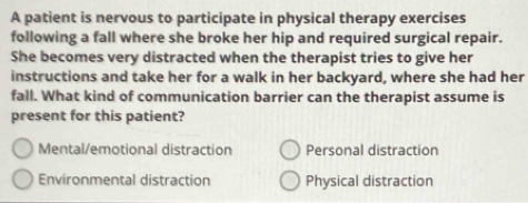 A patient is nervous to participate in physical therapy exercises
following a fall where she broke her hip and required surgical repair.
She becomes very distracted when the therapist tries to give her
instructions and take her for a walk in her backyard, where she had her
fall. What kind of communication barrier can the therapist assume is
present for this patient?
Mental/emotional distraction Personal distraction
Environmental distraction Physical distraction