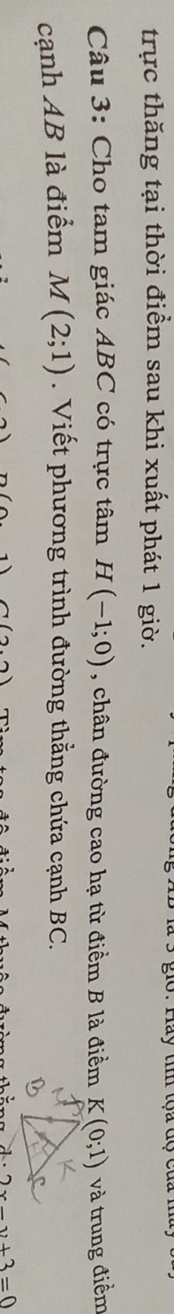 là 3 gio. Hay ti toa dộ của n 
trực thăng tại thời điểm sau khi xuất phát 1 giờ. 
Câu 3: Cho tam giác ABC có trực tâm H(-1;0) , chân đường cao hạ từ điểm B là điểm K(0;1) và trung điểm 
cạnh AB là điểm M(2;1). Viết phương trình đường thẳng chứa cạnh BC.
7(26)
d· 2x-y+3=0