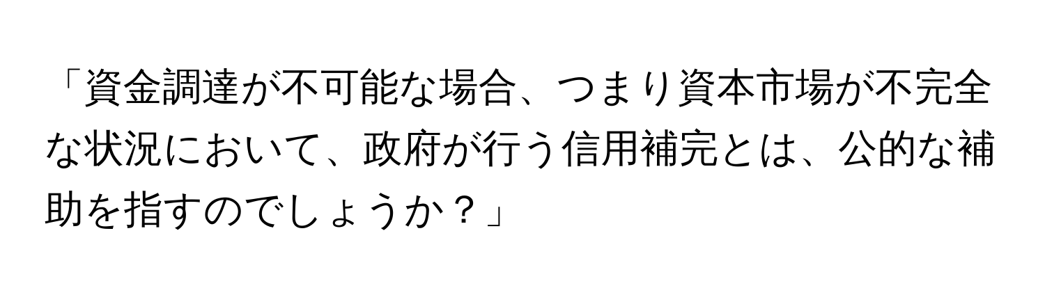 「資金調達が不可能な場合、つまり資本市場が不完全な状況において、政府が行う信用補完とは、公的な補助を指すのでしょうか？」