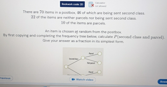 Calculator 
Bookwork code: 2D not allowed 
There are 70 items in a postbox, 46 of which are being sent second class.
22 of the items are neither parcels nor being sent second class.
10 of the items are parcels. 
An item is chosen at random from the postbox. 
By first copying and completing the frequency tree below, calculate P (second class and parcel). 
Give your answer as a fraction in its simplest form. 
revious *# Watch video Answ