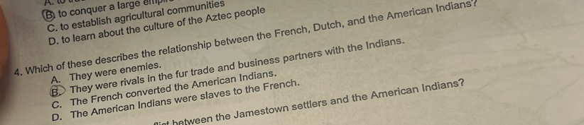 B to conquer a large emp
C. to establish agricultural communities
D. to learn about the culture of the Aztec people
4. Which of these describes the relationship between the French, Dutch, and the American Indiansa
B. They were rivals in the fur trade and business partners with the Indians.
A. They were enemies.
C. The French converted the American Indians.
D. The American Indians were slaves to the French.
inf hetween the Jamestown settlers and the American Indians?