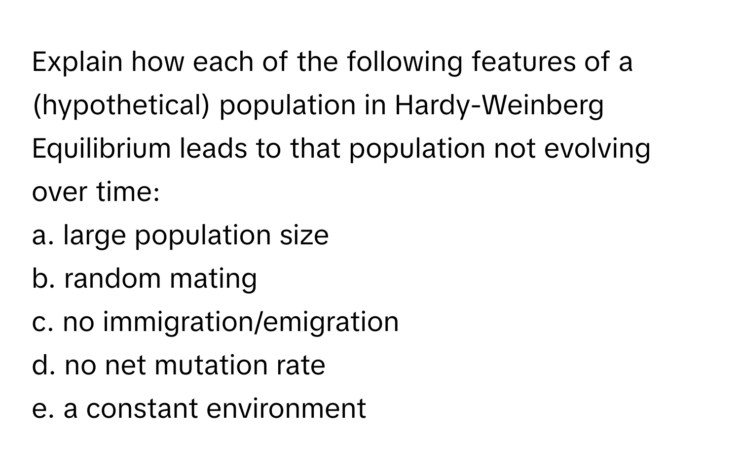 Explain how each of the following features of a (hypothetical) population in Hardy-Weinberg Equilibrium leads to that population not evolving over time:
a. large population size
b. random mating
c. no immigration/emigration
d. no net mutation rate
e. a constant environment