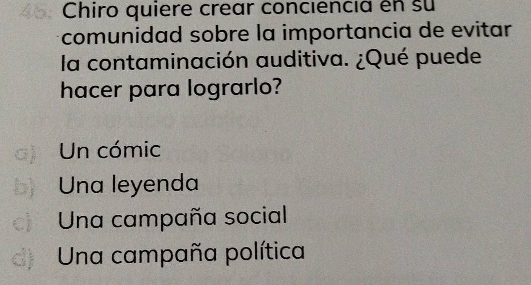 a Chiro quiere crear conciencia en su
comunidad sobre la importancia de evitar
la contaminación auditiva. ¿Qué puede
hacer para lograrlo?
a) Un cómic
b Una leyenda
c Una campaña social
d) Una campaña política