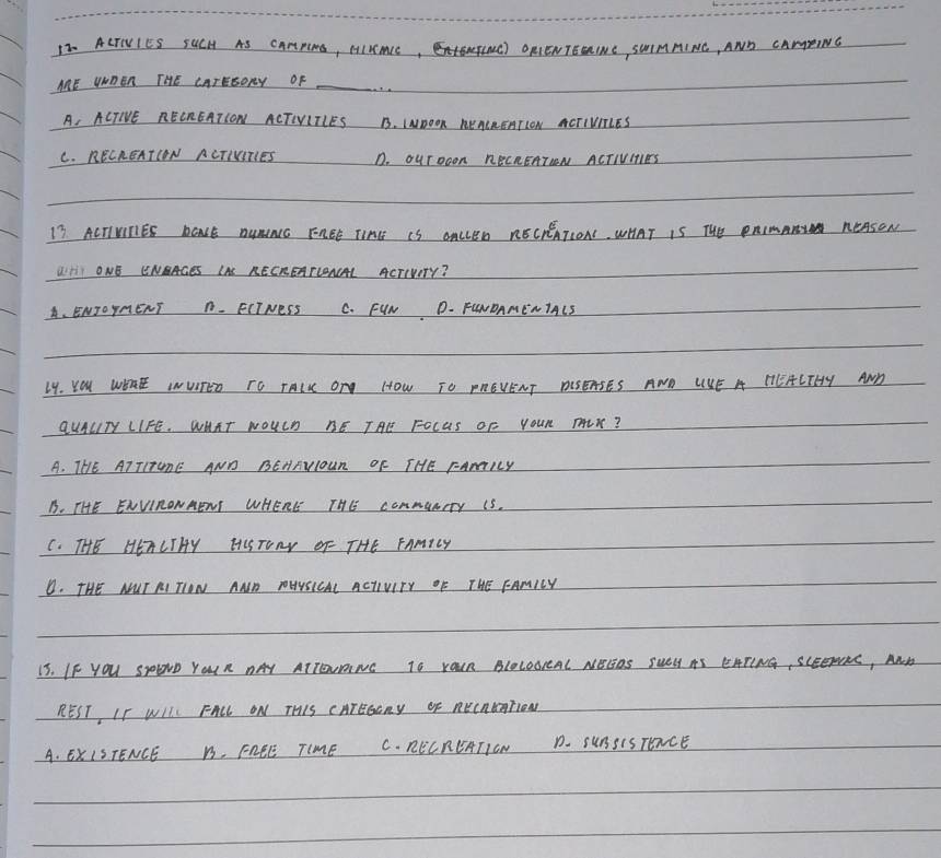ACTIVIES SUCH AS CANPms, AIIACE,TINC ORIENTEERINE, SWIMMINE, AND CAMEING
AE UWOER THE CATESORY OF_
A, ACTIE RECREATCON ACTINITLES B. INnOOn ReACREATION ACTIVILES
C. RECREATION ACTIVITIES D. Ourooon RecREATIN ACTIVIIES
17 ACTIUNIES BOLE AUNINCc FABE TIME IS OACLED RECEEATIONS. WHAT IS THe PAImANN REAsON
LHI ONE ENBAGES LAS RECREATCENCAL AcTIvErY?
A、 ENJOYMENT A. FIINESS C. FIN D- FENOAMENIALS
14. YOu WDAE INUITED TO TAIK OT HOW TO PAEVENT AISEASES AND UKE H HEACTHY AND
QUALTy LIFE. WHAT NOUCh RE THE FOcuS OF YOUR THLX?
A. THE AT TITUNE AND BEHRNIOUR OF THE rAmILY
B. THE ENVIRONRENI WHERE THE commUnery IS.
C. THE HETLTHY HISTONY OF- THE FAmiLY
D. THE NUT RI TION AND TOUUSICAL ACIIVITY OF THE FAMILY
15. IF YOu SEND YOUR DAY ATTEOUONC TO YOUR BLOLOOIAL NEGOS SUOH AS EHTING, SCEeTRE, AND
REST, IF WIIL FALL ON THIS CATESCny oF RE(AUTTON
A. ExISTENCE B, FREE TIME C. RECRCATION D. SUASISTEXCE
