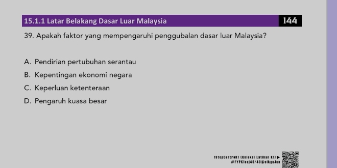 Latar Belakang Dasar Luar Malaysia 144
39. Apakah faktor yang mempengaruhi penggubalan dasar luar Malaysia?
A. Pendirian pertubuhan serantau
B. Kepentingan ekonomi negara
C. Keperluan ketenteraan
D. Pengaruh kuasa besar
=SteeGentraKi (K sej40/40@cikgeJes