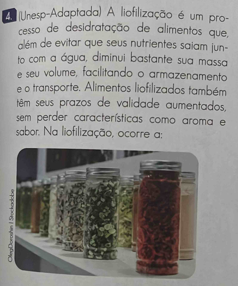 (Unesp-Adaptada) A liofilização é um pro- 
cesso de desidratação de alimentos que, 
além de evitar que seus nutrientes saiam jun- 
to com a água, diminui bastante sua massa 
e seu volume, facilitando o armazenamento 
e o transporte. Alimentos liofilizados também 
têm seus prazos de validade aumentados, 
sem perder características como aroma e 
sabor. Na liofilização, ocorre a: