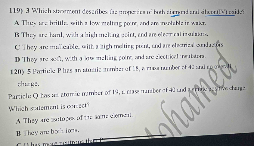 Which statement describes the properties of both diamond and silicon(IV) oxide?
A They are brittle, with a low melting point, and are insoluble in water.
B They are hard, with a high melting point, and are electrical insulators.
C They are malleable, with a high melting point, and are electrical conductors.
D They are soft, with a low melting point, and are electrical insulators.
120) 5 Particle P has an atomic number of 18, a mass number of 40 and no overall
charge.
Particle Q has an atomic number of 19, a mass number of 40 and a single positive charge.
Which statement is correct?
A They are isotopes of the same element.
B They are both ions.
C O has more neutrons tha