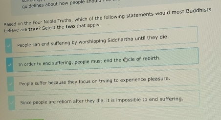 guidelines about how people should 
Based on the Four Noble Truths, which of the following statements would most Buddhists
believe are true? Select the two that apply.
People can end suffering by worshipping Siddhartha until they die.
In order to end suffering, people must end the ccle of rebirth.
People suffer because they focus on trying to experience pleasure.
Since people are reborn after they die, it is impossible to end suffering.