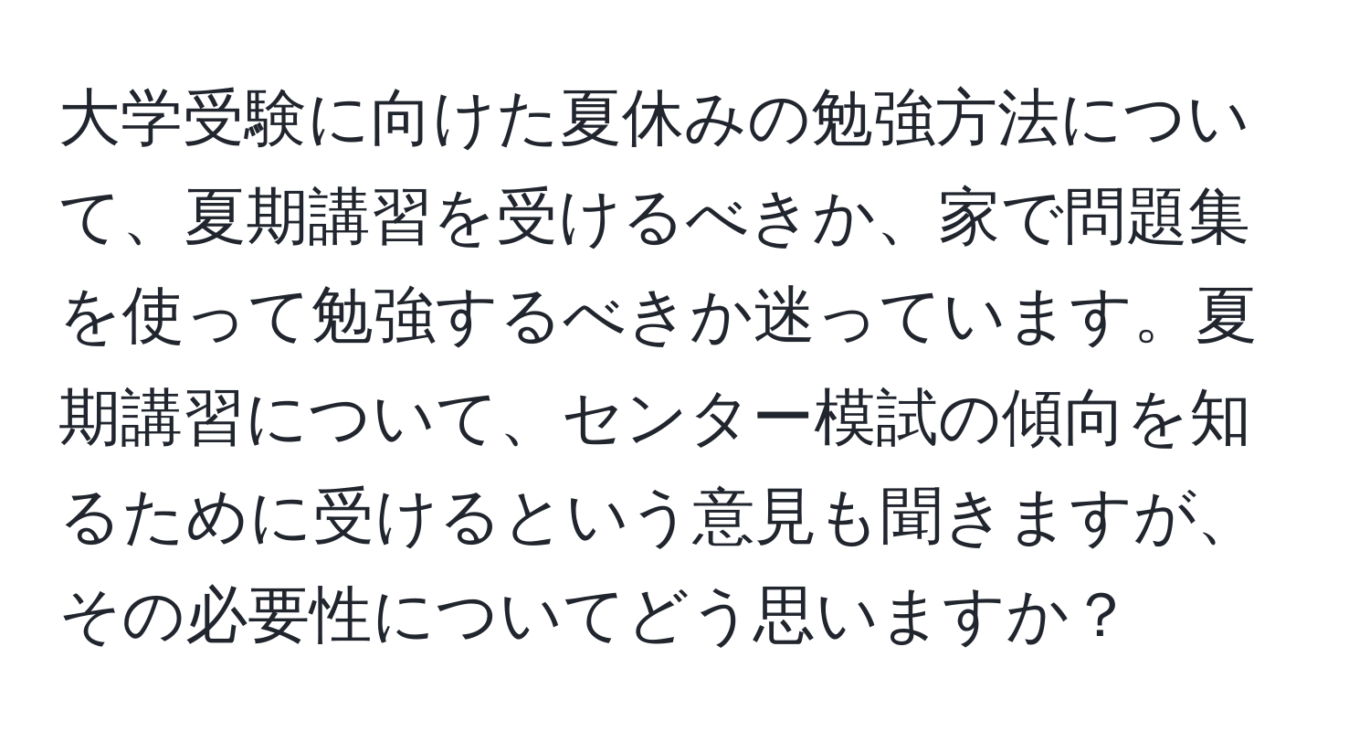 大学受験に向けた夏休みの勉強方法について、夏期講習を受けるべきか、家で問題集を使って勉強するべきか迷っています。夏期講習について、センター模試の傾向を知るために受けるという意見も聞きますが、その必要性についてどう思いますか？